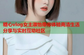 糖心vlog女主淑怡带你体验高清生活分享与实时互动社区