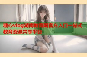 糖心vlog湖南教育网官方入口一站式教育资源共享平台