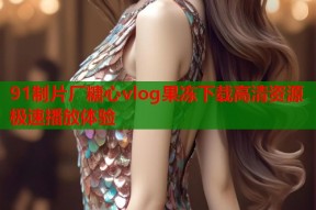 91制片厂糖心vlog果冻下载高清资源极速播放体验