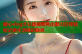 糖心vlog大长腿视频秀出魅力日常轻松记录生活精彩瞬间