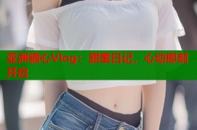 亚洲糖心Vlog：甜蜜日记，心动即刻开启