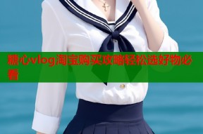 糖心vlog淘宝购买攻略轻松选好物必看