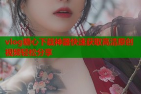 vlog糖心下载神器快速获取高清原创视频轻松分享