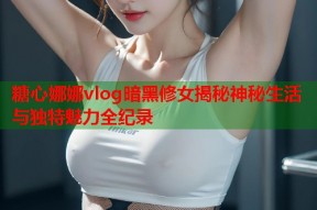 糖心娜娜vlog暗黑修女揭秘神秘生活与独特魅力全纪录