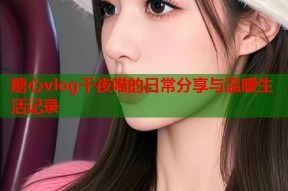 糖心vlog千夜喵的日常分享与温暖生活记录