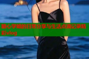 糖心学姐的日常分享与生活点滴记录精彩vlog