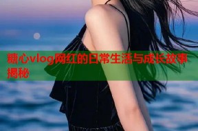 糖心vlog网红的日常生活与成长故事揭秘