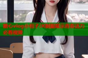 糖心vlog小包子JK制服展示青春活力必看视频