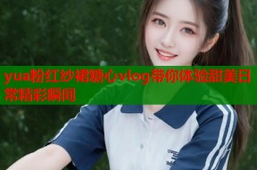 yua粉红纱裙糖心vlog带你体验甜美日常精彩瞬间