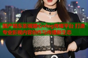 国产精东影视糖心vlog传媒平台 打造专业影视内容创作与传播新生态