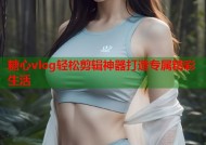 糖心vlog轻松剪辑神器打造专属精彩生活