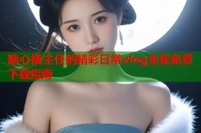 糖心捅主任的精彩日常vlog全集免费下载指南
