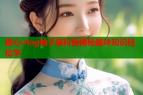 糖心vlog柚子猫科普揭秘趣味知识轻松学