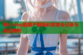 糖心vlog剧国产剧精彩故事全记录与幕后揭秘