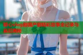 糖心vlog剧国产剧精彩故事全记录与幕后揭秘