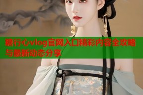 糖行心vlog官网入口精彩内容全攻略与最新动态分享