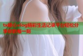 tx糖心vlog精彩生活记录平台轻松分享你的每一刻