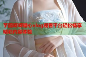 芋圆呀呀糖心vlog观看平台轻松畅享精彩内容体验