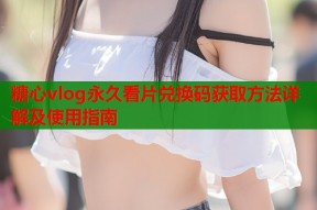 糖心vlog永久看片兑换码获取方法详解及使用指南