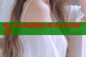 糖心vlog精彩瞬间分享与生活点滴全记录