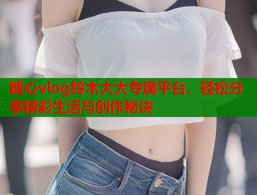 糖心vlog铃木大大专属平台，轻松分享精彩生活与创作秘诀  第1张