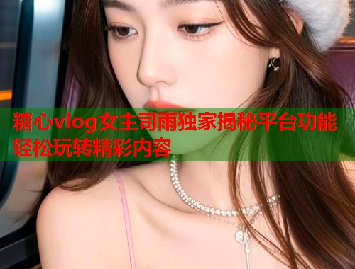 糖心vlog女主司雨独家揭秘平台功能轻松玩转精彩内容  第1张