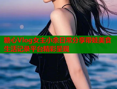 糖心Vlog女主小余日常分享带娃美食生活记录平台精彩呈现  第1张