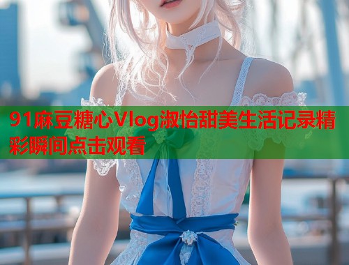 91麻豆糖心Vlog淑怡甜美生活记录精彩瞬间点击观看  第1张