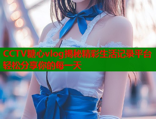 CCTV糖心vlog揭秘精彩生活记录平台轻松分享你的每一天  第2张