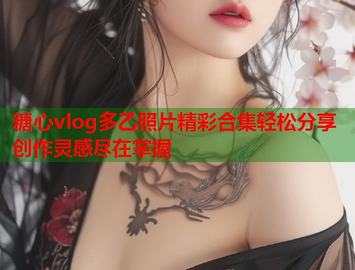 糖心vlog多乙照片精彩合集轻松分享创作灵感尽在掌握  第2张