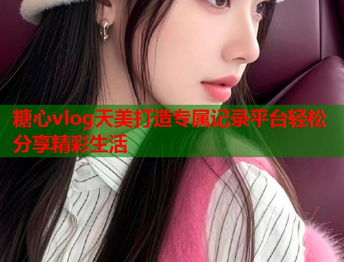 糖心vlog天美打造专属记录平台轻松分享精彩生活  第2张