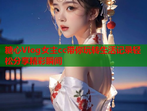 糖心Vlog女主cc带你玩转生活记录轻松分享精彩瞬间  第2张