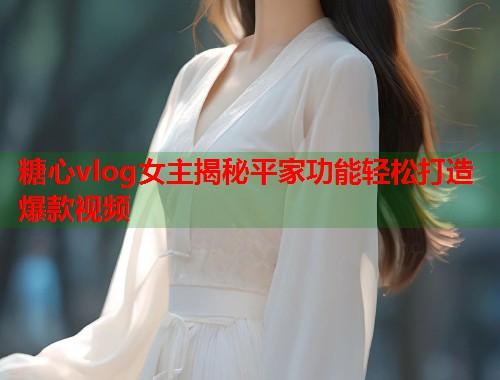 糖心vlog女主揭秘平家功能轻松打造爆款视频  第1张