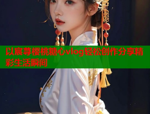 以宸荨樱桃糖心vlog轻松创作分享精彩生活瞬间  第1张