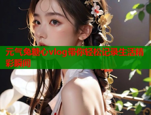 元气兔糖心vlog带你轻松记录生活精彩瞬间  第1张