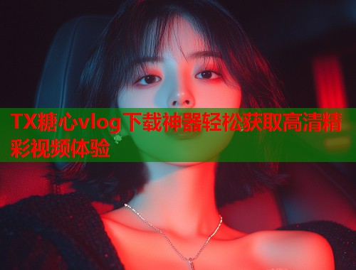 TX糖心vlog下载神器轻松获取高清精彩视频体验  第2张