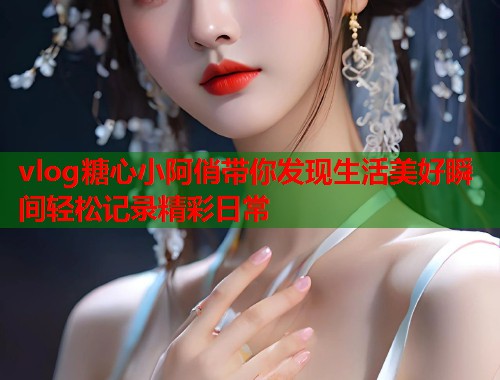 vlog糖心小阿俏带你发现生活美好瞬间轻松记录精彩日常  第1张