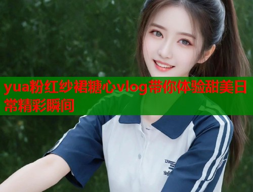 yua粉红纱裙糖心vlog带你体验甜美日常精彩瞬间  第1张