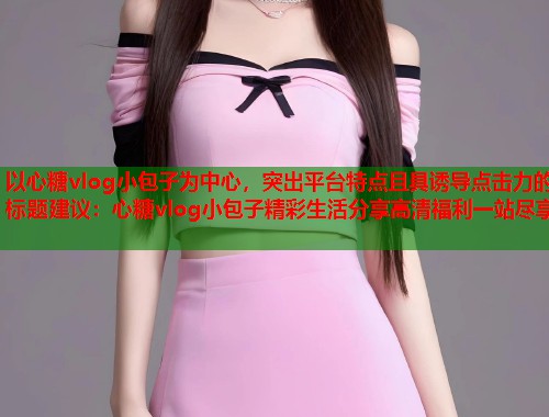 以心糖vlog小包子为中心，突出平台特点且具诱导点击力的标题建议：心糖vlog小包子精彩生活分享高清福利一站尽享  第1张