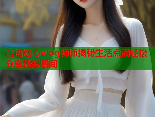 台湾糖心vlog师师揭秘生活点滴轻松分享精彩瞬间  第1张