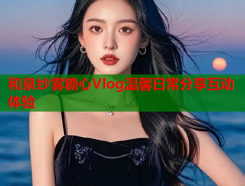和泉纱雾糖心Vlog温馨日常分享互动体验  第1张