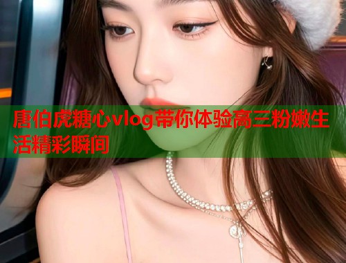 唐伯虎糖心vlog带你体验高三粉嫩生活精彩瞬间  第1张