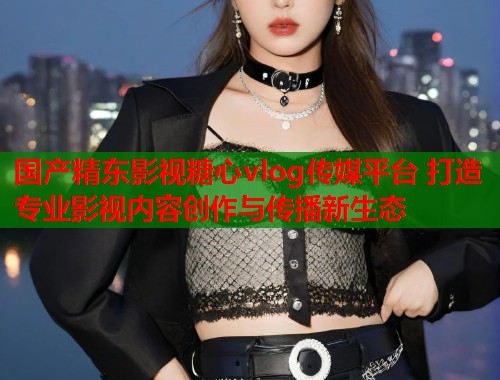 国产精东影视糖心vlog传媒平台 打造专业影视内容创作与传播新生态  第1张