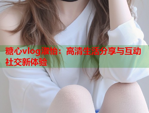糖心vlog淑怡：高清生活分享与互动社交新体验  第1张