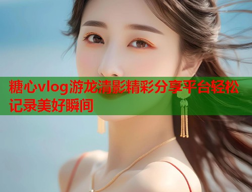 糖心vlog游龙清影精彩分享平台轻松记录美好瞬间  第1张