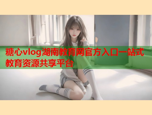 糖心vlog湖南教育网官方入口一站式教育资源共享平台  第1张