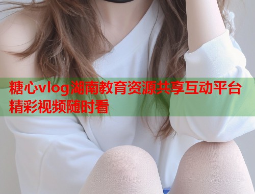 糖心vlog湖南教育资源共享互动平台精彩视频随时看  第1张