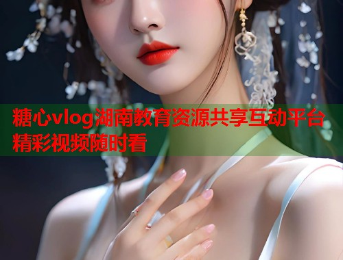 糖心vlog湖南教育资源共享互动平台精彩视频随时看  第2张