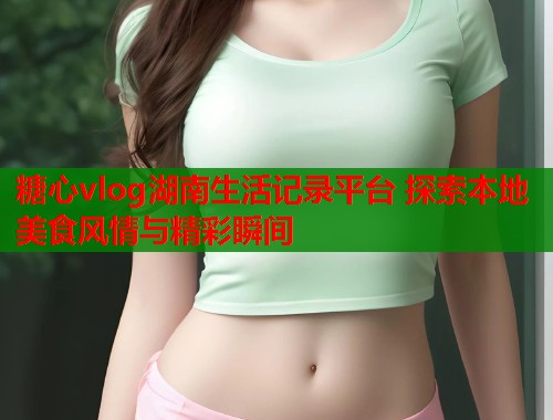 糖心vlog湖南生活记录平台 探索本地美食风情与精彩瞬间  第1张