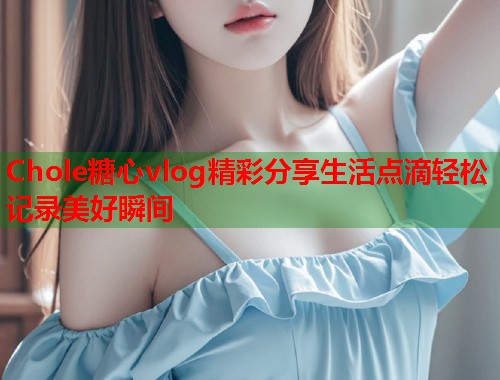 Chole糖心vlog精彩分享生活点滴轻松记录美好瞬间  第1张